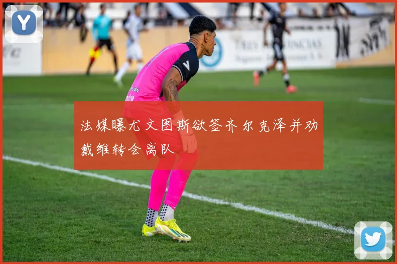 法媒曝尤文图斯欲签齐尔克泽并劝戴维转会离队