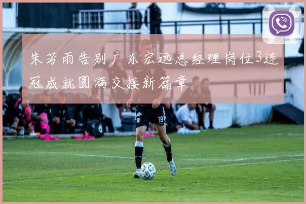 朱芳雨告别广东宏远总经理岗位3连冠成就圆满交接新篇章